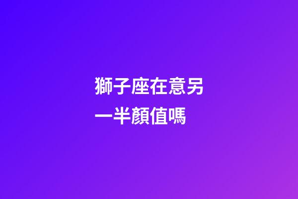 獅子座在意另一半顏值嗎-第1張-星座運勢-玄機派