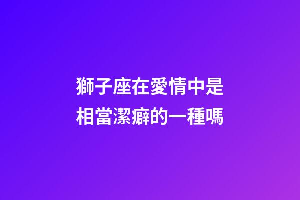 獅子座在愛情中是相當潔癖的一種嗎-第1張-星座運勢-玄機派