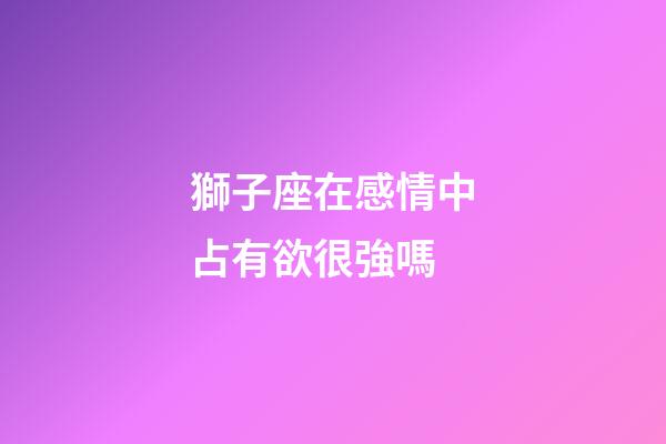 獅子座在感情中占有欲很強嗎-第1張-星座運勢-玄機派