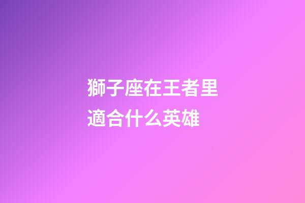 獅子座在王者里適合什么英雄-第1張-星座運勢-玄機(jī)派