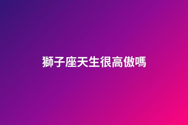 獅子座天生很高傲嗎-第1張-星座運勢-玄機派
