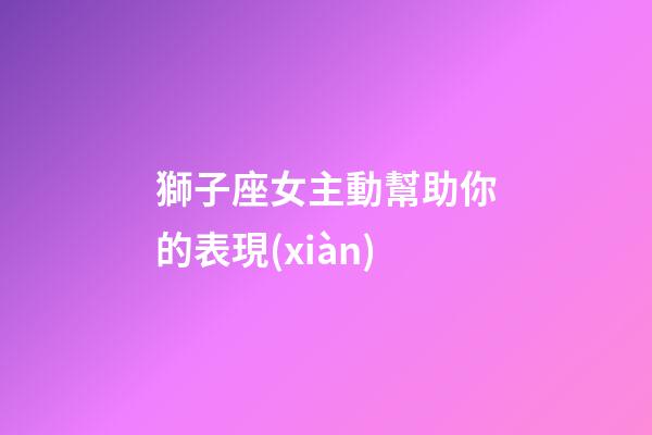 獅子座女主動幫助你的表現(xiàn)