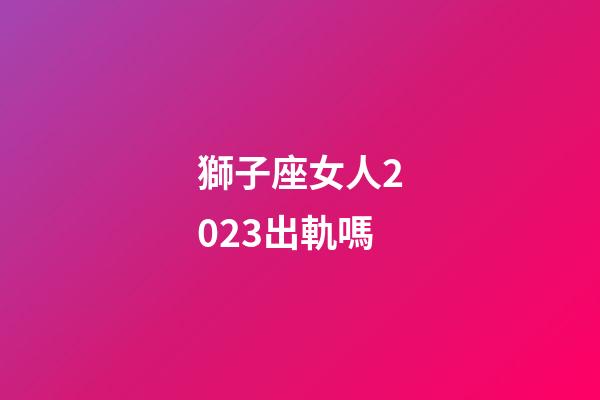 獅子座女人2023出軌嗎-第1張-星座運勢-玄機派