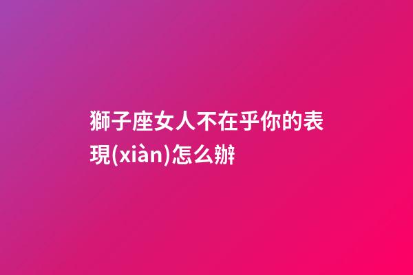 獅子座女人不在乎你的表現(xiàn)怎么辦-第1張-星座運(yùn)勢-玄機(jī)派