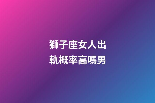 獅子座女人出軌概率高嗎男-第1張-星座運勢-玄機派