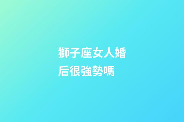 獅子座女人婚后很強勢嗎-第1張-星座運勢-玄機派