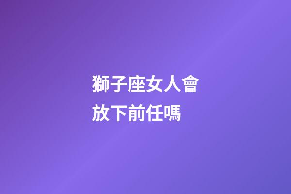 獅子座女人會放下前任嗎-第1張-星座運(yùn)勢-玄機(jī)派