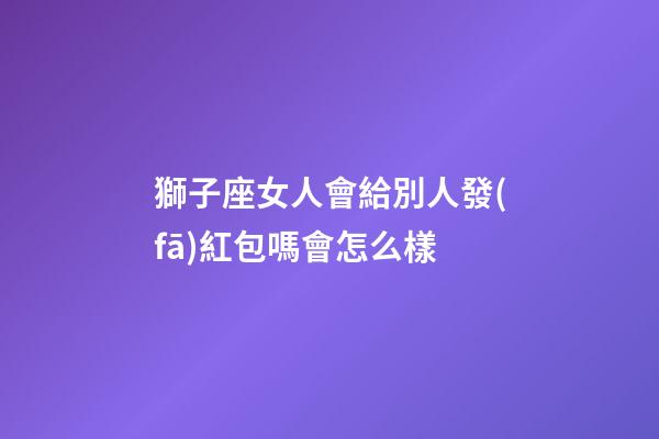 獅子座女人會給別人發(fā)紅包嗎會怎么樣-第1張-星座運勢-玄機派