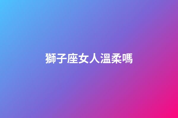 獅子座女人溫柔嗎-第1張-星座運勢-玄機派