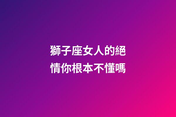 獅子座女人的絕情你根本不懂嗎-第1張-星座運勢-玄機派