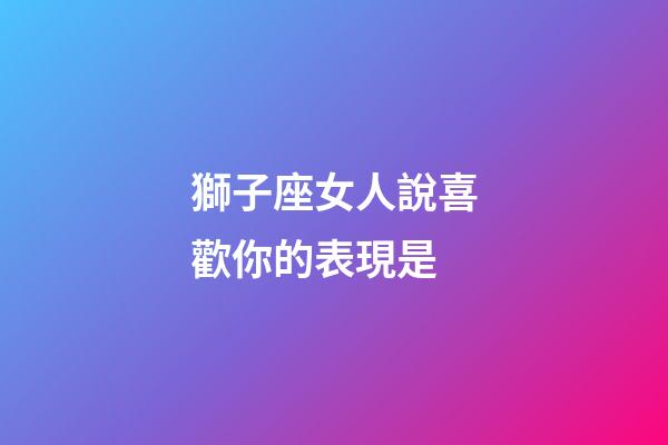 獅子座女人說喜歡你的表現是-第1張-星座運勢-玄機派