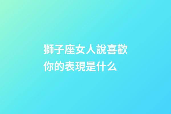獅子座女人說喜歡你的表現是什么-第1張-星座運勢-玄機派