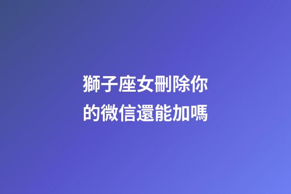 獅子座女刪除你的微信還能加嗎-第1張-星座運勢-玄機派