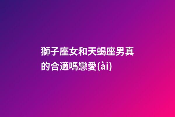 獅子座女和天蝎座男真的合適嗎戀愛(ài)-第1張-星座運(yùn)勢(shì)-玄機(jī)派