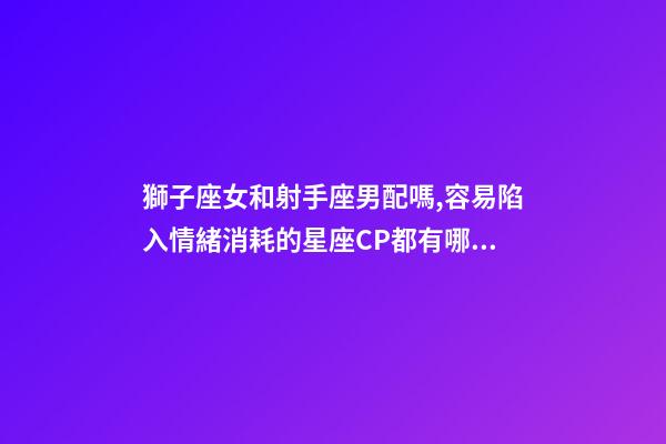 獅子座女和射手座男配嗎,容易陷入情緒消耗的星座CP都有哪些-第1張-觀點-玄機派