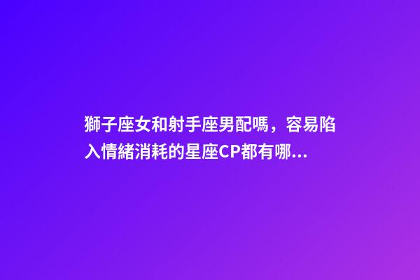 獅子座女和射手座男配嗎，容易陷入情緒消耗的星座CP都有哪些-第1張-觀點-玄機派
