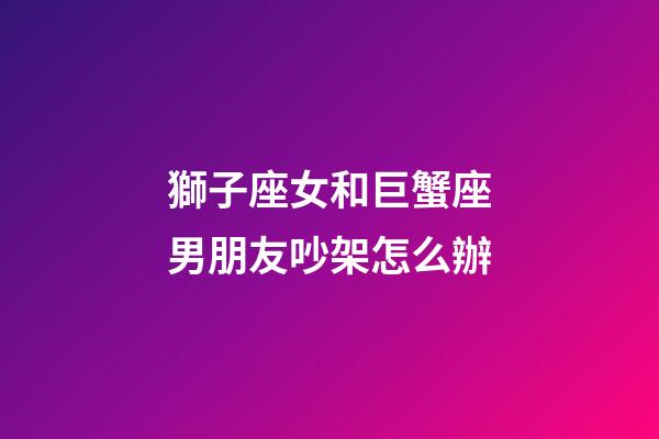 獅子座女和巨蟹座男朋友吵架怎么辦-第1張-星座運勢-玄機派