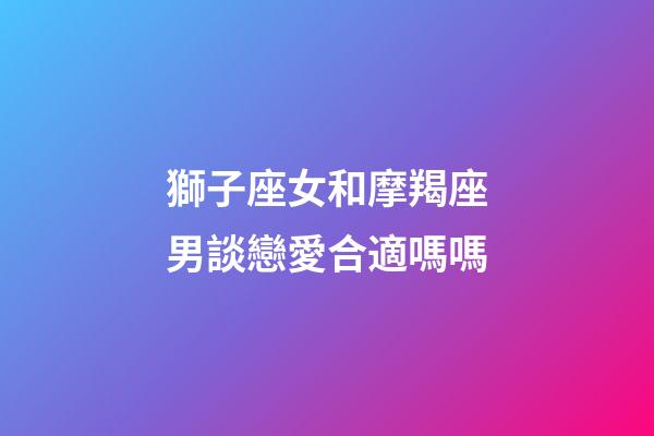 獅子座女和摩羯座男談戀愛合適嗎嗎-第1張-星座運勢-玄機派