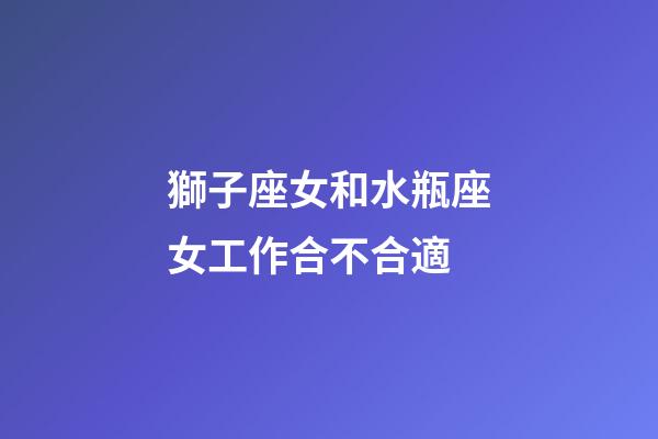 獅子座女和水瓶座女工作合不合適-第1張-星座運勢-玄機派