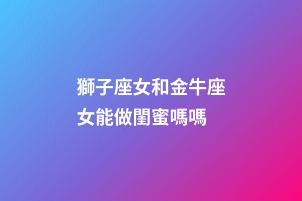 獅子座女和金牛座女能做閨蜜嗎嗎-第1張-星座運勢-玄機派