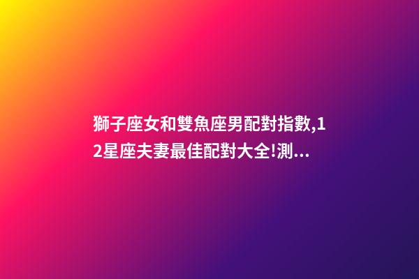 獅子座女和雙魚座男配對指數,12星座夫妻最佳配對大全!測一測你適合跟什么星座在一起-第1張-觀點-玄機派