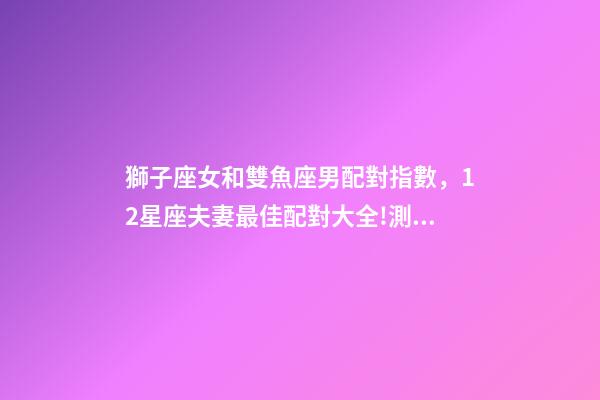 獅子座女和雙魚座男配對指數，12星座夫妻最佳配對大全!測一測你適合跟什么星座在一起-第1張-觀點-玄機派