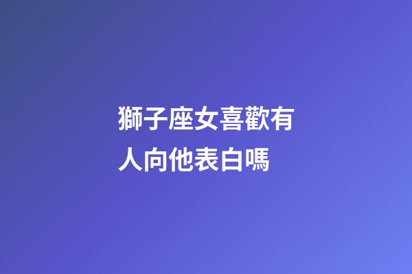獅子座女喜歡有人向他表白嗎-第1張-星座運勢-玄機派