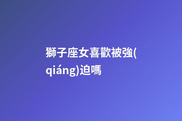 獅子座女喜歡被強(qiáng)迫嗎-第1張-星座運(yùn)勢(shì)-玄機(jī)派