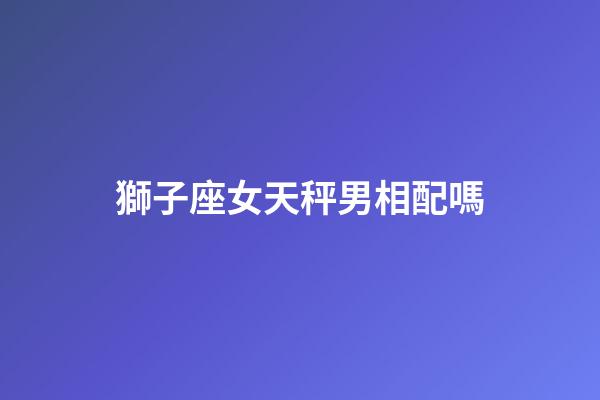 獅子座女天秤男相配嗎-第1張-星座運勢-玄機派