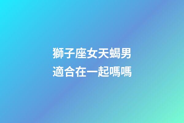 獅子座女天蝎男適合在一起嗎嗎-第1張-星座運勢-玄機派