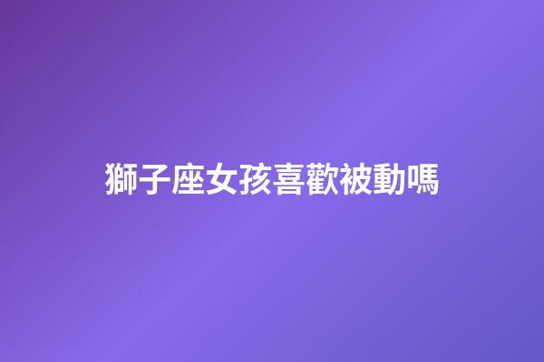 獅子座女孩喜歡被動嗎-第1張-星座運勢-玄機派