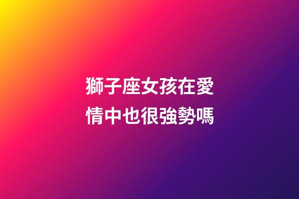 獅子座女孩在愛情中也很強勢嗎-第1張-星座運勢-玄機派