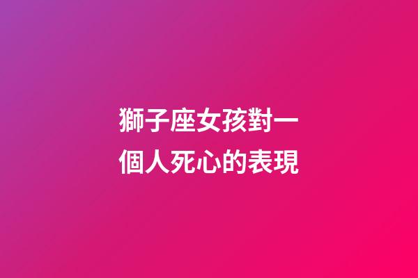 獅子座女孩對一個人死心的表現-第1張-星座運勢-玄機派