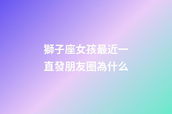 獅子座女孩最近一直發朋友圈為什么-第1張-星座運勢-玄機派