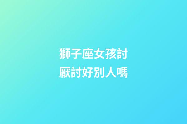 獅子座女孩討厭討好別人嗎-第1張-星座運勢-玄機派