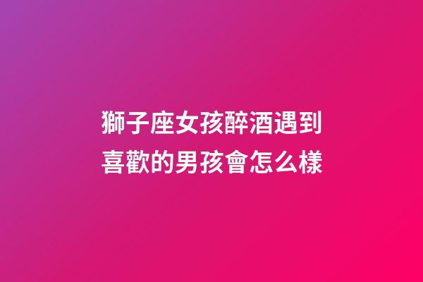 獅子座女孩醉酒遇到喜歡的男孩會怎么樣-第1張-星座運勢-玄機派