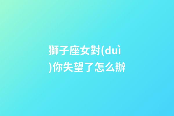 獅子座女對(duì)你失望了怎么辦-第1張-星座運(yùn)勢(shì)-玄機(jī)派