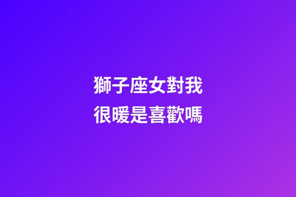 獅子座女對我很暖是喜歡嗎-第1張-星座運勢-玄機派
