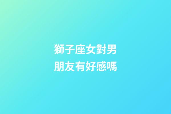 獅子座女對男朋友有好感嗎-第1張-星座運勢-玄機派