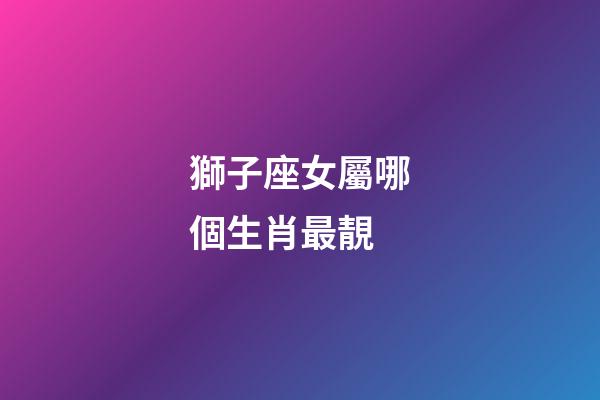 獅子座女屬哪個生肖最靚-第1張-星座運勢-玄機派