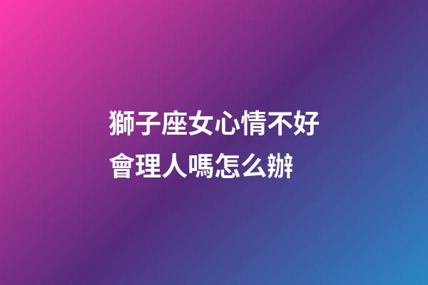 獅子座女心情不好會理人嗎怎么辦-第1張-星座運勢-玄機派