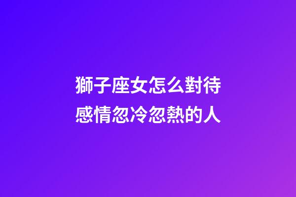 獅子座女怎么對待感情忽冷忽熱的人-第1張-星座運勢-玄機派