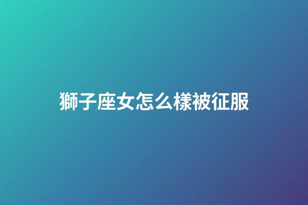 獅子座女怎么樣被征服-第1張-星座運勢-玄機派