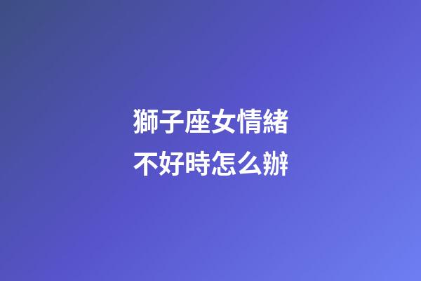 獅子座女情緒不好時怎么辦-第1張-星座運勢-玄機派