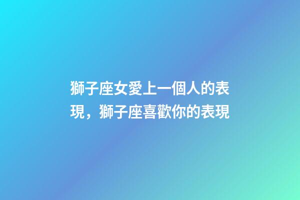 獅子座女愛上一個人的表現，獅子座喜歡你的表現-第1張-觀點-玄機派