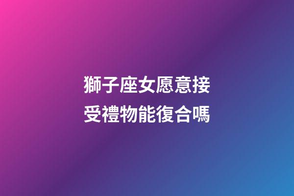獅子座女愿意接受禮物能復合嗎-第1張-星座運勢-玄機派