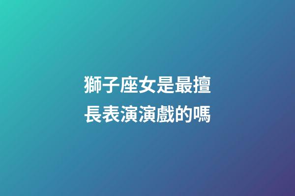 獅子座女是最擅長表演演戲的嗎-第1張-星座運勢-玄機派