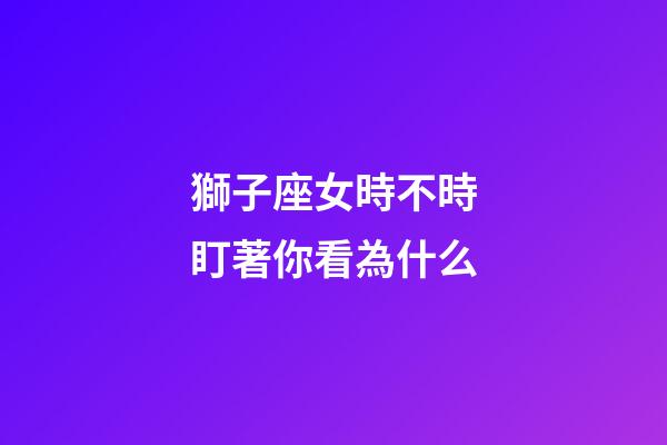 獅子座女時不時盯著你看為什么-第1張-星座運勢-玄機派
