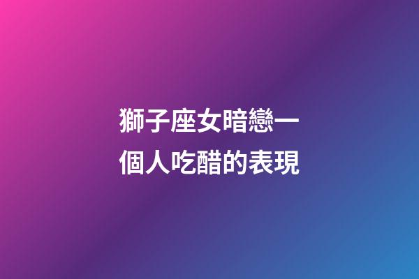 獅子座女暗戀一個人吃醋的表現-第1張-星座運勢-玄機派