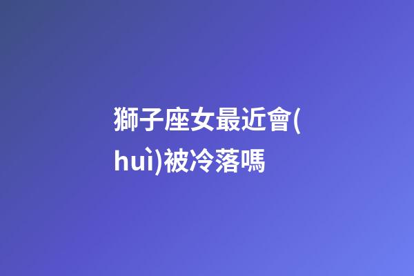 獅子座女最近會(huì)被冷落嗎-第1張-星座運(yùn)勢-玄機(jī)派